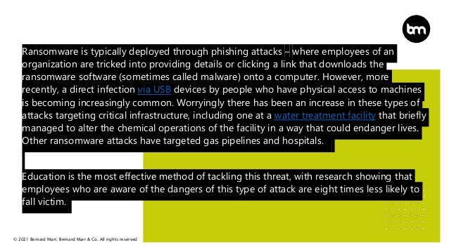 © 2021 Bernard Marr, Bernard Marr & Co. All rights reserved
Ransomware is typically deployed through phishing attacks – where employees of an
organization are tricked into providing details or clicking a link that downloads the
ransomware software (sometimes called malware) onto a computer. However, more
recently, a direct infection via USB devices by people who have physical access to machines
is becoming increasingly common. Worryingly there has been an increase in these types of
attacks targeting critical infrastructure, including one at a water treatment facility that briefly
managed to alter the chemical operations of the facility in a way that could endanger lives.
Other ransomware attacks have targeted gas pipelines and hospitals.
Education is the most effective method of tackling this threat, with research showing that
employees who are aware of the dangers of this type of attack are eight times less likely to
fall victim.
 