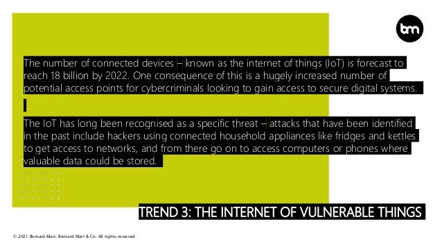 © 2021 Bernard Marr, Bernard Marr & Co. All rights reserved
TREND 3: THE INTERNET OF VULNERABLE THINGS
The number of connected devices – known as the internet of things (IoT) is forecast to
reach 18 billion by 2022. One consequence of this is a hugely increased number of
potential access points for cybercriminals looking to gain access to secure digital systems.
The IoT has long been recognised as a specific threat – attacks that have been identified
in the past include hackers using connected household appliances like fridges and kettles
to get access to networks, and from there go on to access computers or phones where
valuable data could be stored.
 