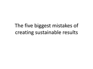 The five biggest mistakes of
creating sustainable results
 