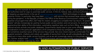 © 2021 Bernard Marr, Bernard Marr & Co. All rights reserved
AI AND AUTOMATION OF PUBLIC SERVICES
Chatbots are one example of an AI-powered application that we will see more of in 2022 as governments
and authorities look for ways to automate public services. In the US, federal, state, and local authorities are
all stepping up experiments in the use of natural language processing (NLP) technologies to reduce
customer friction. In particular, they have been widely used with services that received large volumes of calls
during the pandemic. In the Republic of Ireland, the Office of the Revenue Commissioners created an AI-
powered virtual agent that offers 24/7 help for citizens struggling to complete their tax returns. AI-powered
“cobots” will also increasingly be used by human public service workers and civil servants, for example, by
augmenting their ability to find information, automating repetitive tasks such as form-filling, or maintaining
national records archives and public databases. Governments clearly have to give some different
considerations to the particular applications of AI compared to those by companies – given the compulsory
and sometimes essential nature of the services they provide. But once citizens become comfortable that AI-
powered assistants, chatbots and cobots are capable of saving them time, we will undoubtedly see them
rolled out in many other public service functions, just as we are increasingly seeing it in the private sector. In
fact, Gartner analysts have forecast that 75% of governments will have at least three enterprise-wide
automation initiatives underway by 2024.
 