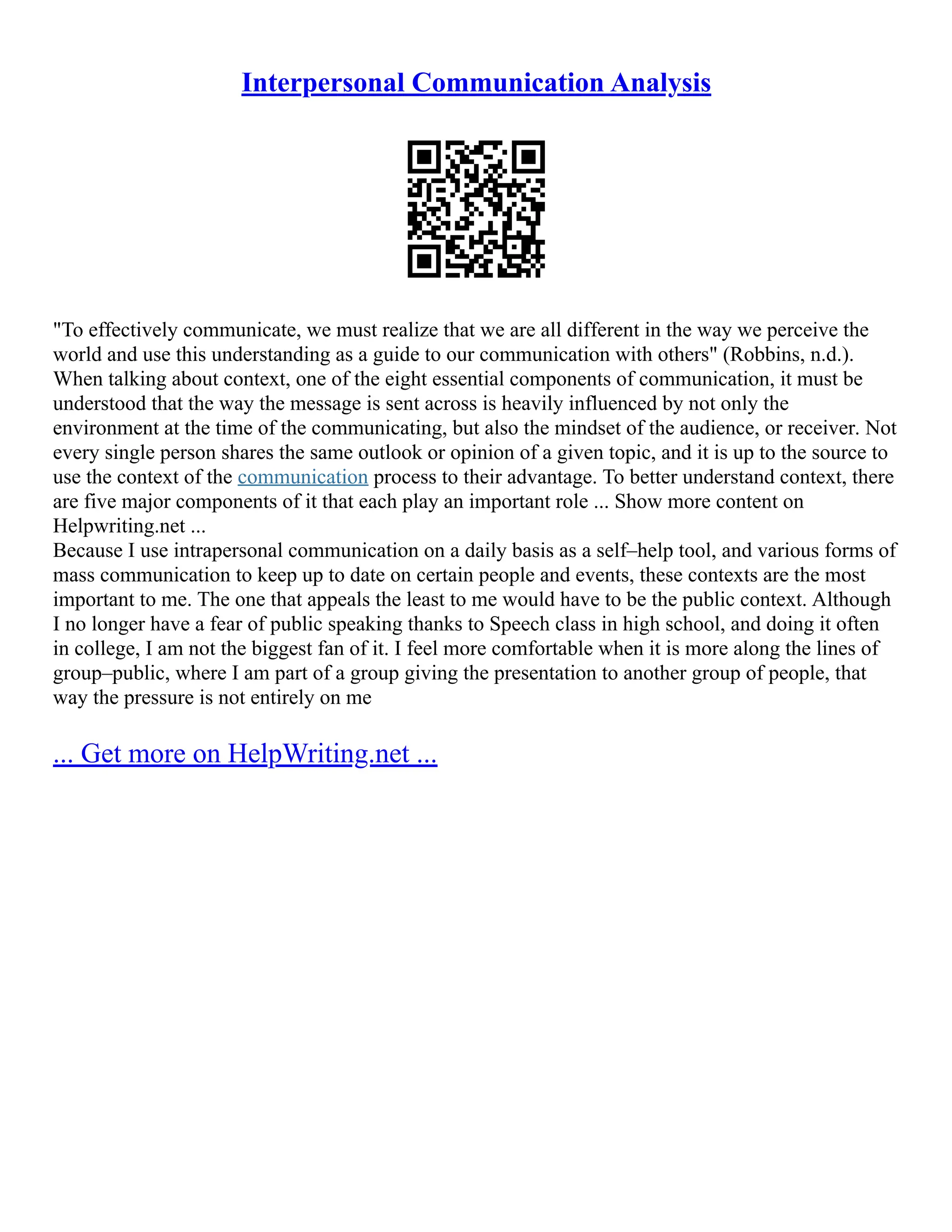 Interpersonal Communication Analysis
"To effectively communicate, we must realize that we are all different in the way we perceive the
world and use this understanding as a guide to our communication with others" (Robbins, n.d.).
When talking about context, one of the eight essential components of communication, it must be
understood that the way the message is sent across is heavily influenced by not only the
environment at the time of the communicating, but also the mindset of the audience, or receiver. Not
every single person shares the same outlook or opinion of a given topic, and it is up to the source to
use the context of the communication process to their advantage. To better understand context, there
are five major components of it that each play an important role ... Show more content on
Helpwriting.net ...
Because I use intrapersonal communication on a daily basis as a self–help tool, and various forms of
mass communication to keep up to date on certain people and events, these contexts are the most
important to me. The one that appeals the least to me would have to be the public context. Although
I no longer have a fear of public speaking thanks to Speech class in high school, and doing it often
in college, I am not the biggest fan of it. I feel more comfortable when it is more along the lines of
group–public, where I am part of a group giving the presentation to another group of people, that
way the pressure is not entirely on me
... Get more on HelpWriting.net ...
 