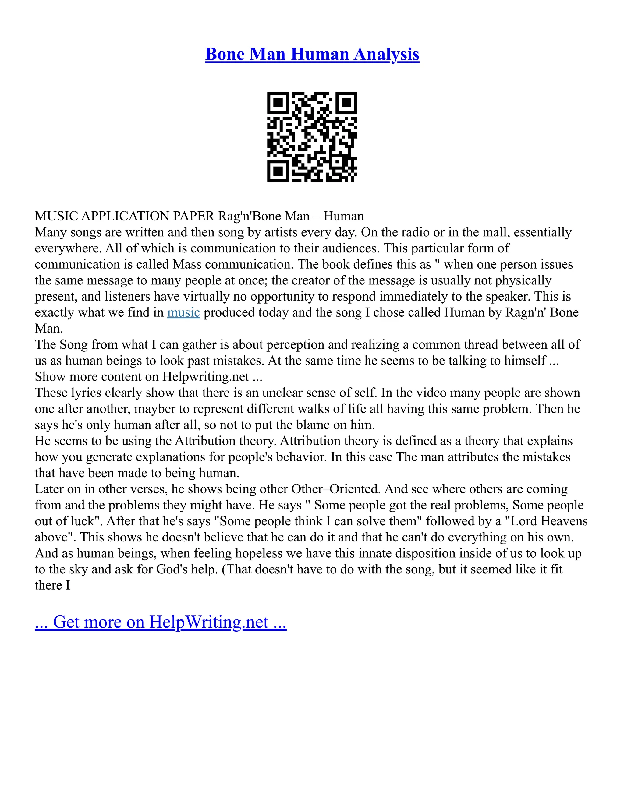 Bone Man Human Analysis
MUSIC APPLICATION PAPER Rag'n'Bone Man – Human
Many songs are written and then song by artists every day. On the radio or in the mall, essentially
everywhere. All of which is communication to their audiences. This particular form of
communication is called Mass communication. The book defines this as " when one person issues
the same message to many people at once; the creator of the message is usually not physically
present, and listeners have virtually no opportunity to respond immediately to the speaker. This is
exactly what we find in music produced today and the song I chose called Human by Ragn'n' Bone
Man.
The Song from what I can gather is about perception and realizing a common thread between all of
us as human beings to look past mistakes. At the same time he seems to be talking to himself ...
Show more content on Helpwriting.net ...
These lyrics clearly show that there is an unclear sense of self. In the video many people are shown
one after another, mayber to represent different walks of life all having this same problem. Then he
says he's only human after all, so not to put the blame on him.
He seems to be using the Attribution theory. Attribution theory is defined as a theory that explains
how you generate explanations for people's behavior. In this case The man attributes the mistakes
that have been made to being human.
Later on in other verses, he shows being other Other–Oriented. And see where others are coming
from and the problems they might have. He says " Some people got the real problems, Some people
out of luck". After that he's says "Some people think I can solve them" followed by a "Lord Heavens
above". This shows he doesn't believe that he can do it and that he can't do everything on his own.
And as human beings, when feeling hopeless we have this innate disposition inside of us to look up
to the sky and ask for God's help. (That doesn't have to do with the song, but it seemed like it fit
there I
... Get more on HelpWriting.net ...
 