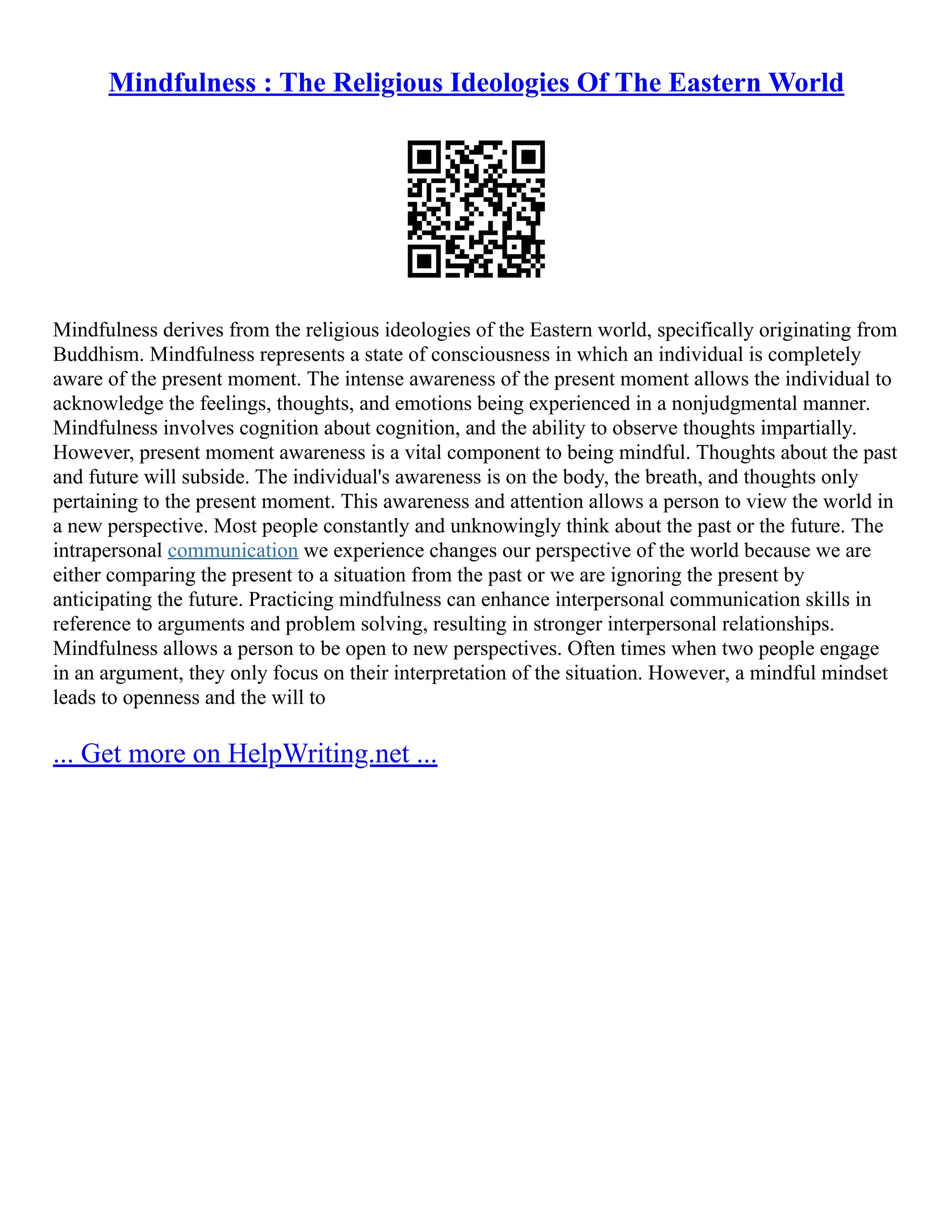 Mindfulness : The Religious Ideologies Of The Eastern World
Mindfulness derives from the religious ideologies of the Eastern world, specifically originating from
Buddhism. Mindfulness represents a state of consciousness in which an individual is completely
aware of the present moment. The intense awareness of the present moment allows the individual to
acknowledge the feelings, thoughts, and emotions being experienced in a nonjudgmental manner.
Mindfulness involves cognition about cognition, and the ability to observe thoughts impartially.
However, present moment awareness is a vital component to being mindful. Thoughts about the past
and future will subside. The individual's awareness is on the body, the breath, and thoughts only
pertaining to the present moment. This awareness and attention allows a person to view the world in
a new perspective. Most people constantly and unknowingly think about the past or the future. The
intrapersonal communication we experience changes our perspective of the world because we are
either comparing the present to a situation from the past or we are ignoring the present by
anticipating the future. Practicing mindfulness can enhance interpersonal communication skills in
reference to arguments and problem solving, resulting in stronger interpersonal relationships.
Mindfulness allows a person to be open to new perspectives. Often times when two people engage
in an argument, they only focus on their interpretation of the situation. However, a mindful mindset
leads to openness and the will to
... Get more on HelpWriting.net ...
 