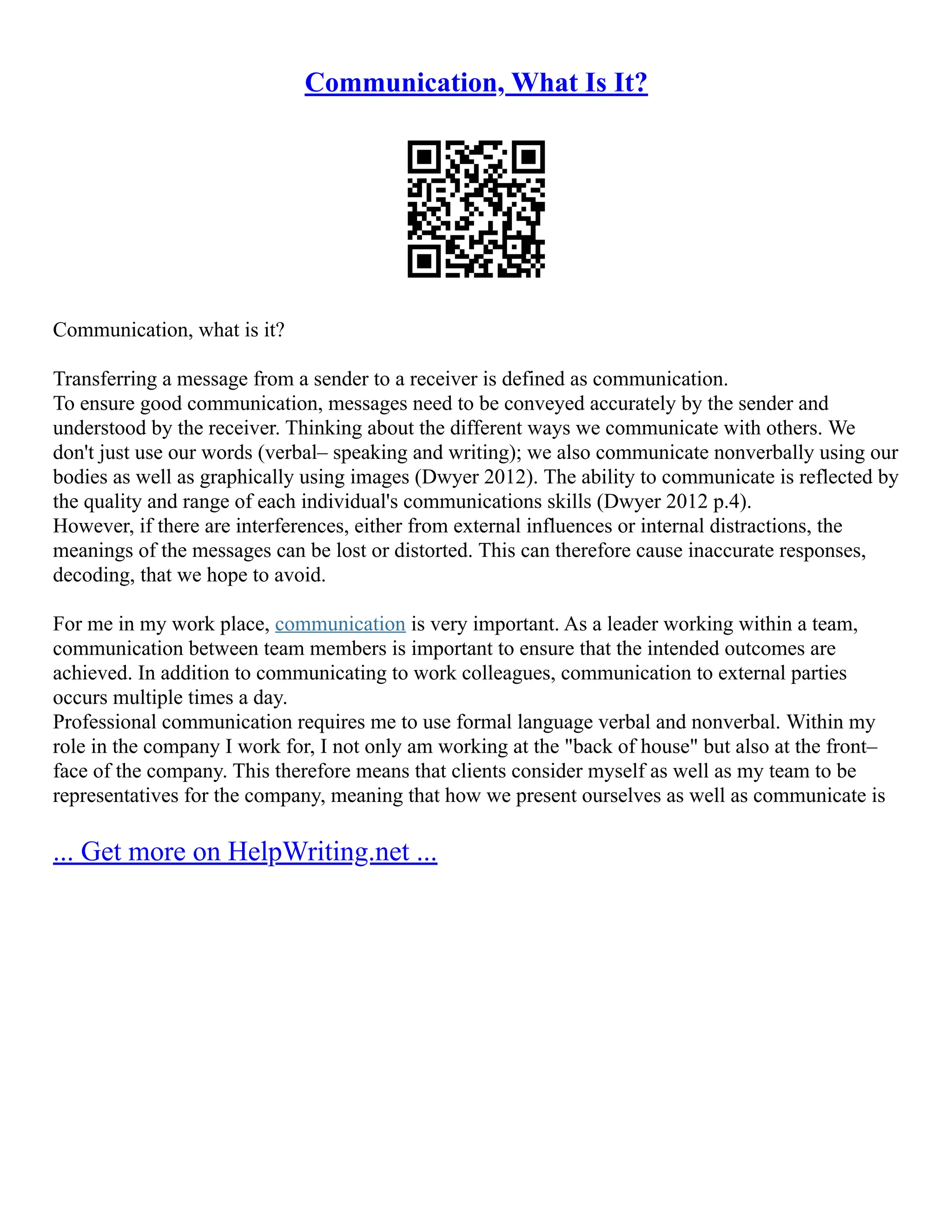 Communication, What Is It?
Communication, what is it?
Transferring a message from a sender to a receiver is defined as communication.
To ensure good communication, messages need to be conveyed accurately by the sender and
understood by the receiver. Thinking about the different ways we communicate with others. We
don't just use our words (verbal– speaking and writing); we also communicate nonverbally using our
bodies as well as graphically using images (Dwyer 2012). The ability to communicate is reflected by
the quality and range of each individual's communications skills (Dwyer 2012 p.4).
However, if there are interferences, either from external influences or internal distractions, the
meanings of the messages can be lost or distorted. This can therefore cause inaccurate responses,
decoding, that we hope to avoid.
For me in my work place, communication is very important. As a leader working within a team,
communication between team members is important to ensure that the intended outcomes are
achieved. In addition to communicating to work colleagues, communication to external parties
occurs multiple times a day.
Professional communication requires me to use formal language verbal and nonverbal. Within my
role in the company I work for, I not only am working at the "back of house" but also at the front–
face of the company. This therefore means that clients consider myself as well as my team to be
representatives for the company, meaning that how we present ourselves as well as communicate is
... Get more on HelpWriting.net ...
 