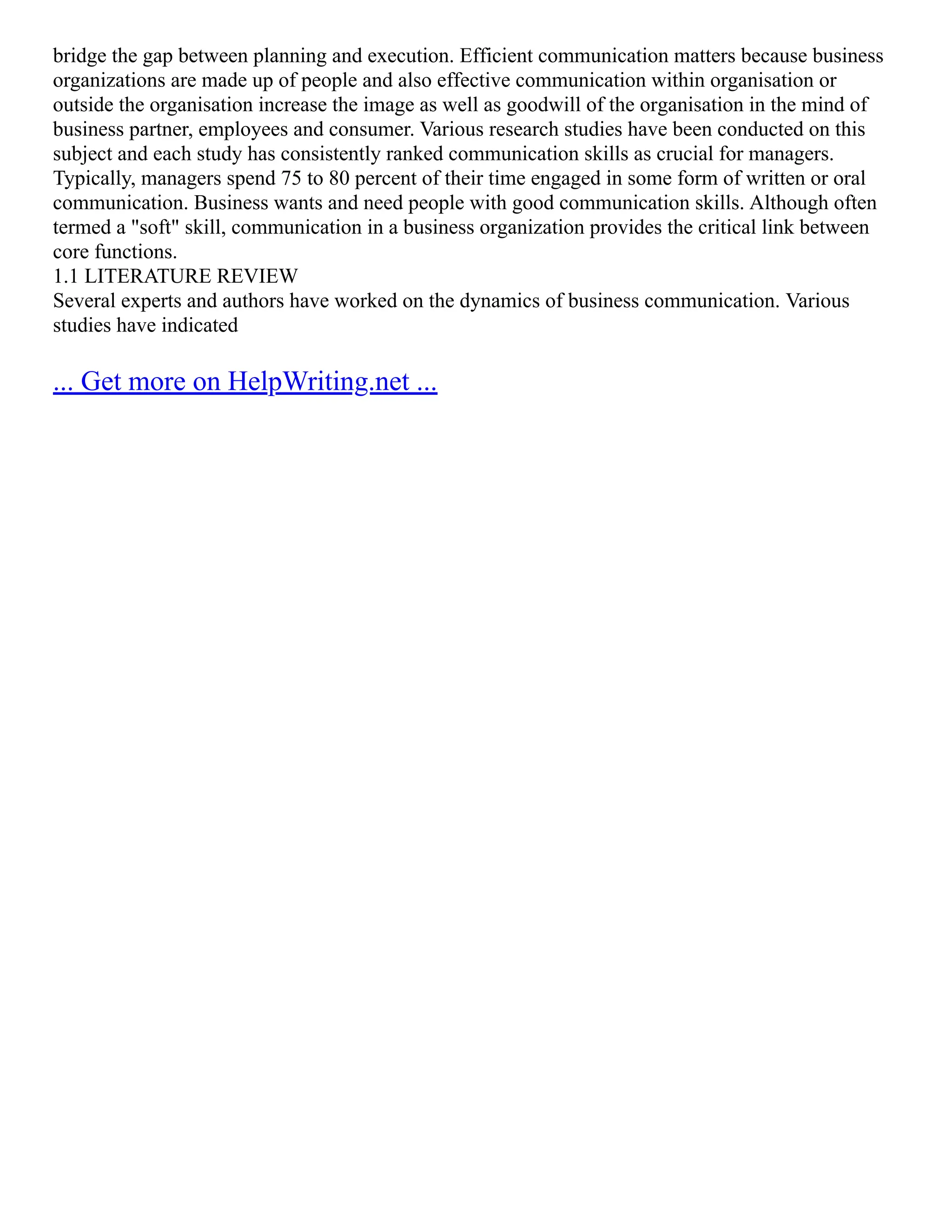 bridge the gap between planning and execution. Efficient communication matters because business
organizations are made up of people and also effective communication within organisation or
outside the organisation increase the image as well as goodwill of the organisation in the mind of
business partner, employees and consumer. Various research studies have been conducted on this
subject and each study has consistently ranked communication skills as crucial for managers.
Typically, managers spend 75 to 80 percent of their time engaged in some form of written or oral
communication. Business wants and need people with good communication skills. Although often
termed a "soft" skill, communication in a business organization provides the critical link between
core functions.
1.1 LITERATURE REVIEW
Several experts and authors have worked on the dynamics of business communication. Various
studies have indicated
... Get more on HelpWriting.net ...
 