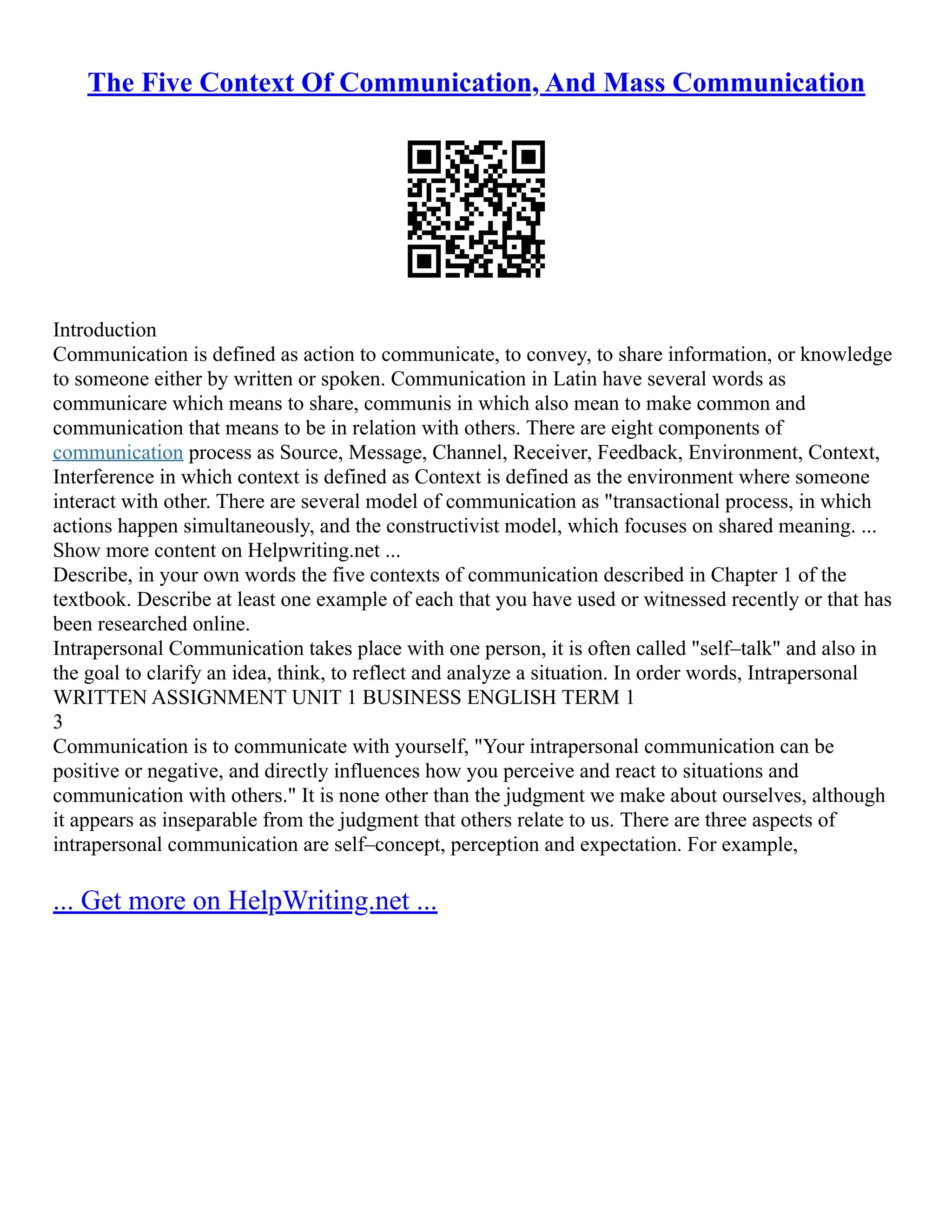 The Five Context Of Communication, And Mass Communication
Introduction
Communication is defined as action to communicate, to convey, to share information, or knowledge
to someone either by written or spoken. Communication in Latin have several words as
communicare which means to share, communis in which also mean to make common and
communication that means to be in relation with others. There are eight components of
communication process as Source, Message, Channel, Receiver, Feedback, Environment, Context,
Interference in which context is defined as Context is defined as the environment where someone
interact with other. There are several model of communication as "transactional process, in which
actions happen simultaneously, and the constructivist model, which focuses on shared meaning. ...
Show more content on Helpwriting.net ...
Describe, in your own words the five contexts of communication described in Chapter 1 of the
textbook. Describe at least one example of each that you have used or witnessed recently or that has
been researched online.
Intrapersonal Communication takes place with one person, it is often called "self–talk" and also in
the goal to clarify an idea, think, to reflect and analyze a situation. In order words, Intrapersonal
WRITTEN ASSIGNMENT UNIT 1 BUSINESS ENGLISH TERM 1
3
Communication is to communicate with yourself, "Your intrapersonal communication can be
positive or negative, and directly influences how you perceive and react to situations and
communication with others." It is none other than the judgment we make about ourselves, although
it appears as inseparable from the judgment that others relate to us. There are three aspects of
intrapersonal communication are self–concept, perception and expectation. For example,
... Get more on HelpWriting.net ...
 