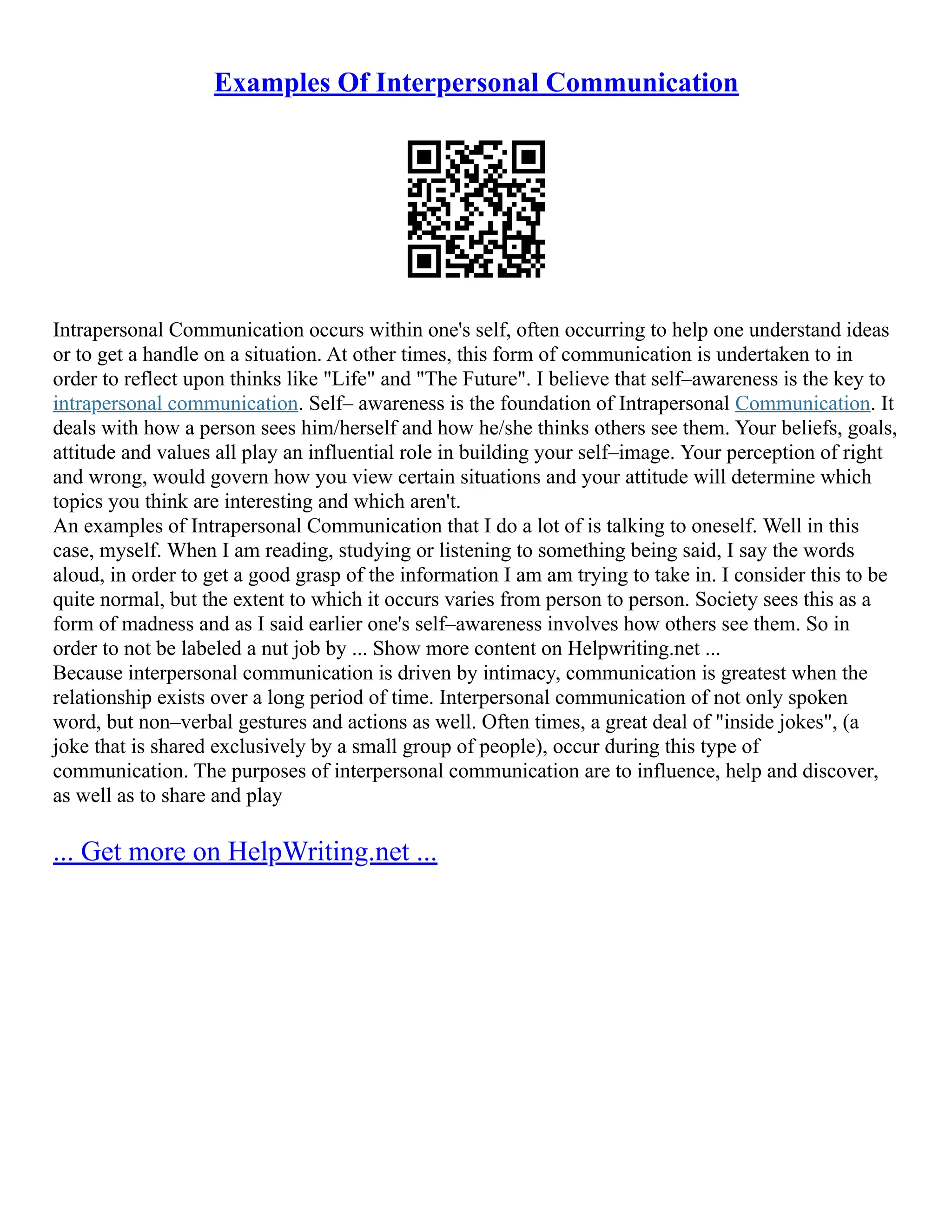 Examples Of Interpersonal Communication
Intrapersonal Communication occurs within one's self, often occurring to help one understand ideas
or to get a handle on a situation. At other times, this form of communication is undertaken to in
order to reflect upon thinks like "Life" and "The Future". I believe that self–awareness is the key to
intrapersonal communication. Self– awareness is the foundation of Intrapersonal Communication. It
deals with how a person sees him/herself and how he/she thinks others see them. Your beliefs, goals,
attitude and values all play an influential role in building your self–image. Your perception of right
and wrong, would govern how you view certain situations and your attitude will determine which
topics you think are interesting and which aren't.
An examples of Intrapersonal Communication that I do a lot of is talking to oneself. Well in this
case, myself. When I am reading, studying or listening to something being said, I say the words
aloud, in order to get a good grasp of the information I am am trying to take in. I consider this to be
quite normal, but the extent to which it occurs varies from person to person. Society sees this as a
form of madness and as I said earlier one's self–awareness involves how others see them. So in
order to not be labeled a nut job by ... Show more content on Helpwriting.net ...
Because interpersonal communication is driven by intimacy, communication is greatest when the
relationship exists over a long period of time. Interpersonal communication of not only spoken
word, but non–verbal gestures and actions as well. Often times, a great deal of "inside jokes", (a
joke that is shared exclusively by a small group of people), occur during this type of
communication. The purposes of interpersonal communication are to influence, help and discover,
as well as to share and play
... Get more on HelpWriting.net ...
 