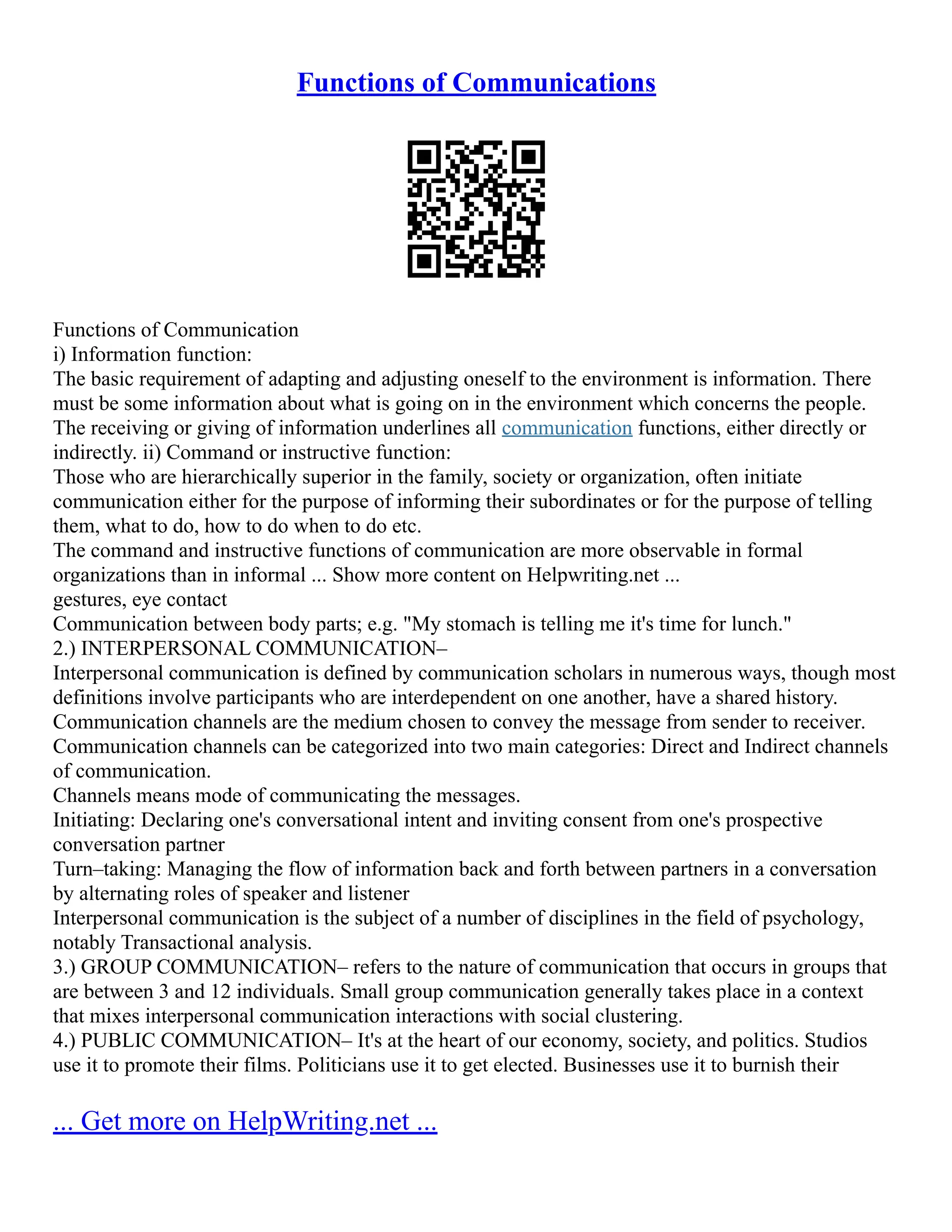 Functions of Communications
Functions of Communication
i) Information function:
The basic requirement of adapting and adjusting oneself to the environment is information. There
must be some information about what is going on in the environment which concerns the people.
The receiving or giving of information underlines all communication functions, either directly or
indirectly. ii) Command or instructive function:
Those who are hierarchically superior in the family, society or organization, often initiate
communication either for the purpose of informing their subordinates or for the purpose of telling
them, what to do, how to do when to do etc.
The command and instructive functions of communication are more observable in formal
organizations than in informal ... Show more content on Helpwriting.net ...
gestures, eye contact
Communication between body parts; e.g. "My stomach is telling me it's time for lunch."
2.) INTERPERSONAL COMMUNICATION–
Interpersonal communication is defined by communication scholars in numerous ways, though most
definitions involve participants who are interdependent on one another, have a shared history.
Communication channels are the medium chosen to convey the message from sender to receiver.
Communication channels can be categorized into two main categories: Direct and Indirect channels
of communication.
Channels means mode of communicating the messages.
Initiating: Declaring one's conversational intent and inviting consent from one's prospective
conversation partner
Turn–taking: Managing the flow of information back and forth between partners in a conversation
by alternating roles of speaker and listener
Interpersonal communication is the subject of a number of disciplines in the field of psychology,
notably Transactional analysis.
3.) GROUP COMMUNICATION– refers to the nature of communication that occurs in groups that
are between 3 and 12 individuals. Small group communication generally takes place in a context
that mixes interpersonal communication interactions with social clustering.
4.) PUBLIC COMMUNICATION– It's at the heart of our economy, society, and politics. Studios
use it to promote their films. Politicians use it to get elected. Businesses use it to burnish their
... Get more on HelpWriting.net ...
 