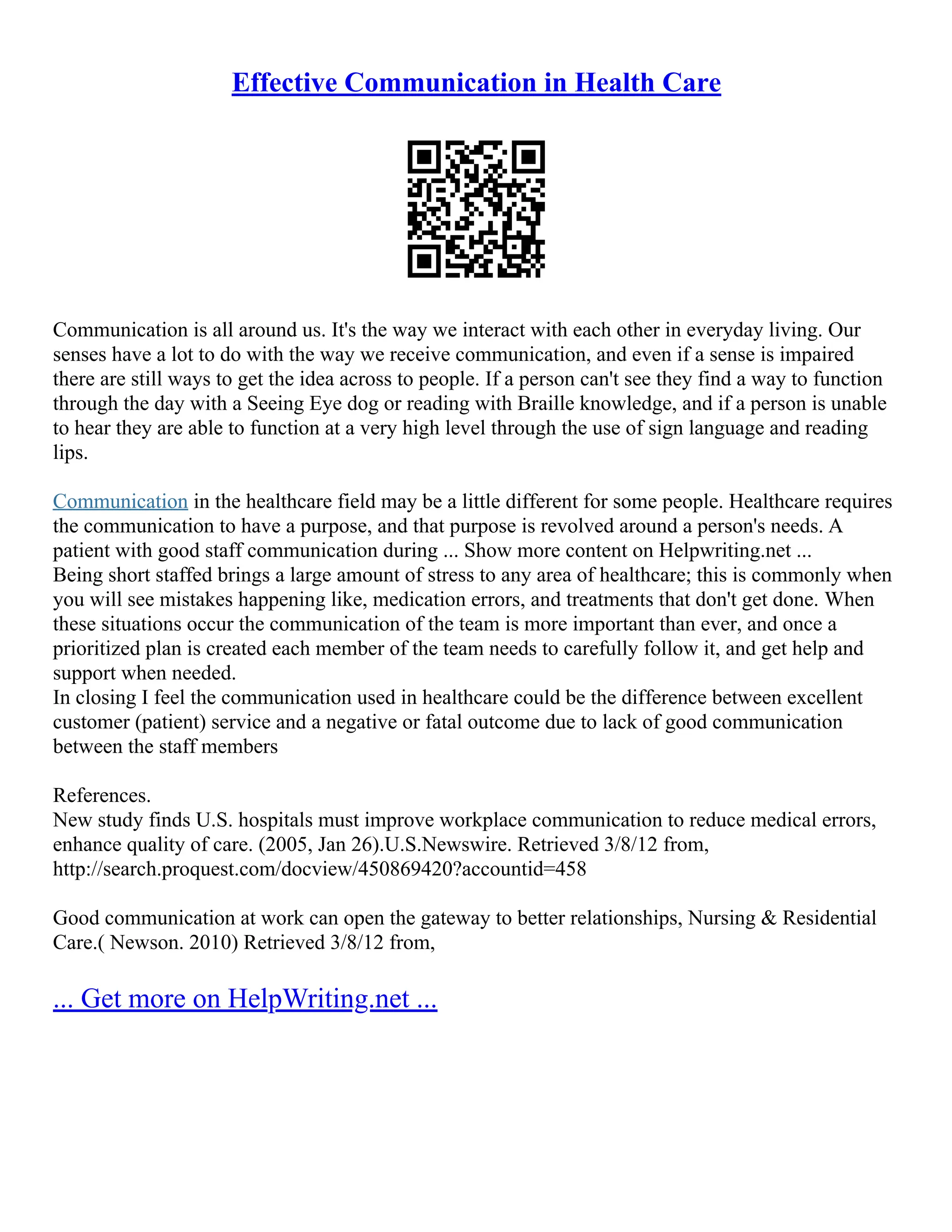 Effective Communication in Health Care
Communication is all around us. It's the way we interact with each other in everyday living. Our
senses have a lot to do with the way we receive communication, and even if a sense is impaired
there are still ways to get the idea across to people. If a person can't see they find a way to function
through the day with a Seeing Eye dog or reading with Braille knowledge, and if a person is unable
to hear they are able to function at a very high level through the use of sign language and reading
lips.
Communication in the healthcare field may be a little different for some people. Healthcare requires
the communication to have a purpose, and that purpose is revolved around a person's needs. A
patient with good staff communication during ... Show more content on Helpwriting.net ...
Being short staffed brings a large amount of stress to any area of healthcare; this is commonly when
you will see mistakes happening like, medication errors, and treatments that don't get done. When
these situations occur the communication of the team is more important than ever, and once a
prioritized plan is created each member of the team needs to carefully follow it, and get help and
support when needed.
In closing I feel the communication used in healthcare could be the difference between excellent
customer (patient) service and a negative or fatal outcome due to lack of good communication
between the staff members
References.
New study finds U.S. hospitals must improve workplace communication to reduce medical errors,
enhance quality of care. (2005, Jan 26).U.S.Newswire. Retrieved 3/8/12 from,
http://search.proquest.com/docview/450869420?accountid=458
Good communication at work can open the gateway to better relationships, Nursing & Residential
Care.( Newson. 2010) Retrieved 3/8/12 from,
... Get more on HelpWriting.net ...
 