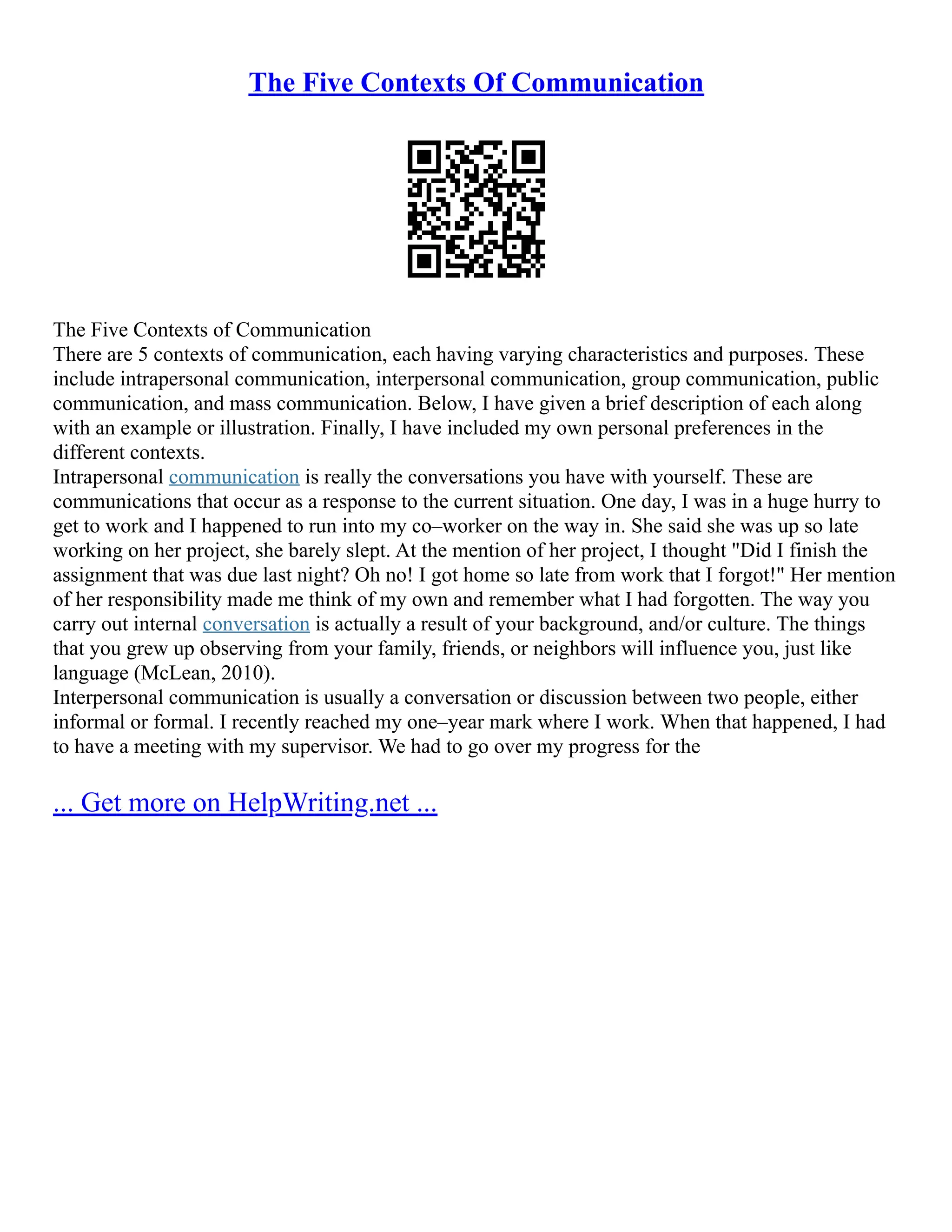 The Five Contexts Of Communication
The Five Contexts of Communication
There are 5 contexts of communication, each having varying characteristics and purposes. These
include intrapersonal communication, interpersonal communication, group communication, public
communication, and mass communication. Below, I have given a brief description of each along
with an example or illustration. Finally, I have included my own personal preferences in the
different contexts.
Intrapersonal communication is really the conversations you have with yourself. These are
communications that occur as a response to the current situation. One day, I was in a huge hurry to
get to work and I happened to run into my co–worker on the way in. She said she was up so late
working on her project, she barely slept. At the mention of her project, I thought "Did I finish the
assignment that was due last night? Oh no! I got home so late from work that I forgot!" Her mention
of her responsibility made me think of my own and remember what I had forgotten. The way you
carry out internal conversation is actually a result of your background, and/or culture. The things
that you grew up observing from your family, friends, or neighbors will influence you, just like
language (McLean, 2010).
Interpersonal communication is usually a conversation or discussion between two people, either
informal or formal. I recently reached my one–year mark where I work. When that happened, I had
to have a meeting with my supervisor. We had to go over my progress for the
... Get more on HelpWriting.net ...
 