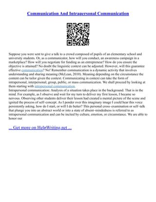 Communication And Intrapersonal Communication
Suppose you were sent to give a talk to a crowd composed of pupils of an elementary school and
university students. Or, as a communicator, how will you conduct, an awareness campaign in a
marketplace? How will you negotiate for funding as an entrepreneur? How do you ensure the
objective is attained? No doubt the linguistic context can be adjusted. However, will this guarantee
effective communication? No! Remember communication is a dynamic activity that involves
understanding and sharing meaning (McLean, 2010). Meaning depending on the circumstance the
content can be tailor given the context. Communicating in context can take the form of
intrapersonal, interpersonal, group, public, or mass communication. We shall proceed by looking at
them starting with intrapersonal communication.
Intrapersonal communication: Analysis of a situation takes place in the background. That is in the
mind. For example, as I observe and wait for my turn to deliver my first lesson, I became so
nervous. Observing other students deliver their lesson had created a mental picture of the scene and
ignited the process of self–concept. As I ponder over this imaginary image I could hear this voice
persistently asking, how do I start, or will I do better? This personal cross–examination or self–talk
that plunge you into an abstract world or into a state of absent–mindedness is referred to as
intrapersonal communication and can be incited by culture, emotion, or circumstance. We are able to
honor our
... Get more on HelpWriting.net ...
 