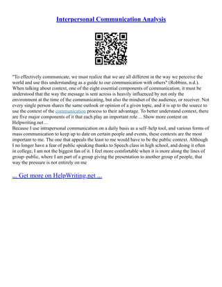 Interpersonal Communication Analysis
"To effectively communicate, we must realize that we are all different in the way we perceive the
world and use this understanding as a guide to our communication with others" (Robbins, n.d.).
When talking about context, one of the eight essential components of communication, it must be
understood that the way the message is sent across is heavily influenced by not only the
environment at the time of the communicating, but also the mindset of the audience, or receiver. Not
every single person shares the same outlook or opinion of a given topic, and it is up to the source to
use the context of the communication process to their advantage. To better understand context, there
are five major components of it that each play an important role ... Show more content on
Helpwriting.net ...
Because I use intrapersonal communication on a daily basis as a self–help tool, and various forms of
mass communication to keep up to date on certain people and events, these contexts are the most
important to me. The one that appeals the least to me would have to be the public context. Although
I no longer have a fear of public speaking thanks to Speech class in high school, and doing it often
in college, I am not the biggest fan of it. I feel more comfortable when it is more along the lines of
group–public, where I am part of a group giving the presentation to another group of people, that
way the pressure is not entirely on me
... Get more on HelpWriting.net ...
 