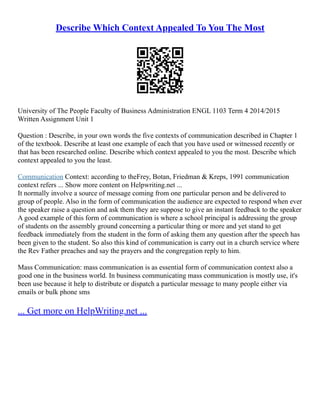 Describe Which Context Appealed To You The Most
University of The People Faculty of Business Administration ENGL 1103 Term 4 2014/2015
Written Assignment Unit 1
Question : Describe, in your own words the five contexts of communication described in Chapter 1
of the textbook. Describe at least one example of each that you have used or witnessed recently or
that has been researched online. Describe which context appealed to you the most. Describe which
context appealed to you the least.
Communication Context: according to theFrey, Botan, Friedman & Kreps, 1991 communication
context refers ... Show more content on Helpwriting.net ...
It normally involve a source of message coming from one particular person and be delivered to
group of people. Also in the form of communication the audience are expected to respond when ever
the speaker raise a question and ask them they are suppose to give an instant feedback to the speaker
A good example of this form of communication is where a school principal is addressing the group
of students on the assembly ground concerning a particular thing or more and yet stand to get
feedback immediately from the student in the form of asking them any question after the speech has
been given to the student. So also this kind of communication is carry out in a church service where
the Rev Father preaches and say the prayers and the congregation reply to him.
Mass Communication: mass communication is as essential form of communication context also a
good one in the business world. In business communicating mass communication is mostly use, it's
been use because it help to distribute or dispatch a particular message to many people either via
emails or bulk phone sms
... Get more on HelpWriting.net ...
 