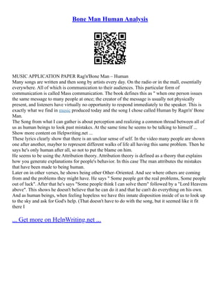 Bone Man Human Analysis
MUSIC APPLICATION PAPER Rag'n'Bone Man – Human
Many songs are written and then song by artists every day. On the radio or in the mall, essentially
everywhere. All of which is communication to their audiences. This particular form of
communication is called Mass communication. The book defines this as " when one person issues
the same message to many people at once; the creator of the message is usually not physically
present, and listeners have virtually no opportunity to respond immediately to the speaker. This is
exactly what we find in music produced today and the song I chose called Human by Ragn'n' Bone
Man.
The Song from what I can gather is about perception and realizing a common thread between all of
us as human beings to look past mistakes. At the same time he seems to be talking to himself ...
Show more content on Helpwriting.net ...
These lyrics clearly show that there is an unclear sense of self. In the video many people are shown
one after another, mayber to represent different walks of life all having this same problem. Then he
says he's only human after all, so not to put the blame on him.
He seems to be using the Attribution theory. Attribution theory is defined as a theory that explains
how you generate explanations for people's behavior. In this case The man attributes the mistakes
that have been made to being human.
Later on in other verses, he shows being other Other–Oriented. And see where others are coming
from and the problems they might have. He says " Some people got the real problems, Some people
out of luck". After that he's says "Some people think I can solve them" followed by a "Lord Heavens
above". This shows he doesn't believe that he can do it and that he can't do everything on his own.
And as human beings, when feeling hopeless we have this innate disposition inside of us to look up
to the sky and ask for God's help. (That doesn't have to do with the song, but it seemed like it fit
there I
... Get more on HelpWriting.net ...
 