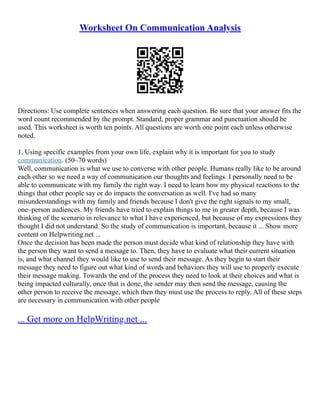 Worksheet On Communication Analysis
Directions: Use complete sentences when answering each question. Be sure that your answer fits the
word count recommended by the prompt. Standard, proper grammar and punctuation should be
used. This worksheet is worth ten points. All questions are worth one point each unless otherwise
noted.
1. Using specific examples from your own life, explain why it is important for you to study
communication. (50–70 words)
Well, communication is what we use to converse with other people. Humans really like to be around
each other so we need a way of communication our thoughts and feelings. I personally need to be
able to communicate with my family the right way. I need to learn how my physical reactions to the
things that other people say or do impacts the conversation as well. I've had so many
misunderstandings with my family and friends because I don't give the right signals to my small,
one–person audiences. My friends have tried to explain things to me in greater depth, because I was
thinking of the scenario in relevance to what I have experienced, but because of my expressions they
thought I did not understand. So the study of communication is important, because it ... Show more
content on Helpwriting.net ...
Once the decision has been made the person must decide what kind of relationship they have with
the person they want to send a message to. Then, they have to evaluate what their current situation
is, and what channel they would like to use to send their message. As they begin to start their
message they need to figure out what kind of words and behaviors they will use to properly execute
their message making. Towards the end of the process they need to look at their choices and what is
being impacted culturally, once that is done, the sender may then send the message, causing the
other person to receive the message, which then they must use the process to reply. All of these steps
are necessary in communication with other people
... Get more on HelpWriting.net ...
 