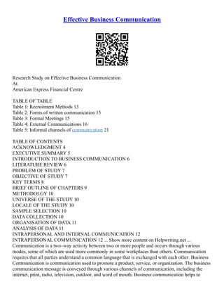 Effective Business Communication
Research Study on Effective Business Communication
At
American Express Financial Centre
TABLE OF TABLE
Table 1: Recruitment Methods 13
Table 2: Forms of written communication 15
Table 3: Formal Meetings 15
Table 4: External Communications 16
Table 5: Informal channels of communication 21
TABLE OF CONTENTS
ACKNOWLEDGMENT 4
EXECUTIVE SUMMARY 5
INTRODUCTION TO BUSINESS COMMUNICATION 6
LITERATURE REVIEW 6
PROBLEM OF STUDY 7
OBJECTIVE OF STUDY 7
KEY TERMS 8
BRIEF OUTLINE OF CHAPTERS 9
METHODOLGY 10
UNIVERSE OF THE STUDY 10
LOCALE OF THE STUDY 10
SAMPLE SELECTION 10
DATA COLLECTION 10
ORGANISATION OF DATA 11
ANALYSIS OF DATA 11
INTRAPERSONAL AND INTERNAL COMMUNICATION 12
INTRAPERSONAL COMMUNICATION 12 ... Show more content on Helpwriting.net ...
Communication is a two–way activity between two or more people and occurs through various
modes, some of which are used more commonly in some workplaces than others. Communication
requires that all parties understand a common language that is exchanged with each other. Business
Communication is communication used to promote a product, service, or organization. The business
communication message is conveyed through various channels of communication, including the
internet, print, radio, television, outdoor, and word of mouth. Business communication helps to
 