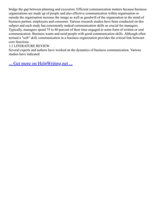 bridge the gap between planning and execution. Efficient communication matters because business
organizations are made up of people and also effective communication within organisation or
outside the organisation increase the image as well as goodwill of the organisation in the mind of
business partner, employees and consumer. Various research studies have been conducted on this
subject and each study has consistently ranked communication skills as crucial for managers.
Typically, managers spend 75 to 80 percent of their time engaged in some form of written or oral
communication. Business wants and need people with good communication skills. Although often
termed a "soft" skill, communication in a business organization provides the critical link between
core functions.
1.1 LITERATURE REVIEW
Several experts and authors have worked on the dynamics of business communication. Various
studies have indicated
... Get more on HelpWriting.net ...
 