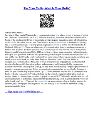 The Mass Media, What Is Mass Media?
What is Mass Media?
So, what is Mass media? Mass media is communication that is to a large group, or groups, of people
in a short time (Mass Media, 2013, p.1). This can be written, spoken or broadcast communication.
Some of the most popular forms of mass media are newspapers, magazines, radio, advertisements,
social media, television, Internet, and films/movies. Mass communication refers to the technology
that is used to communicate to a large group, or groups of people in a short time frame (Pavlik &
McIntosh, 2004, p. 22). There are other forms of communication. Interpersonal communication is
kind of how it sounds. It's more personal and is usually face–to–face between two or more people
(Interpersonal Communication Skills, 2013, p.1). Now, ... Show more content on Helpwriting.net ...
Have you ever gone back and forth with yourself to justify why you could eat the last piece of cake
and still be on a diet? Maybe you'll run home from work instead of driving, or maybe something less
drastic where you'll work out three times that week instead of twice? This, my friend, is
intrapersonal communication. Being able to reach a large amount of people in a short amount of
time is valued especially in society, politics and commerce, and it's controlled by corporations
(Grolier Multimedia Encyclopedia, 2013, p. 1). The mass–media industry "employs professionals to
conceive, produce, promote, and deliver communication products that are specifically designed to
meet the goal of attracting large audiences" (p. 1). These products "may be sold as objects (such as
books or digital videodiscs [DVDs]), exhibited for the price of a ticket or subscription (such as
movies shown in cinemas or on premium or pay–for–view cable TV channels), or offered at no cash
cost to consumers so as to create an audience for paid advertising (such as commercial television or
radio broadcasts)" (p. 1). "Some of the mass media use combinations of these funding sources; for
example, most newspapers and magazines are sold directly to the reader but depend on selling
advertisements for their
... Get more on HelpWriting.net ...
 