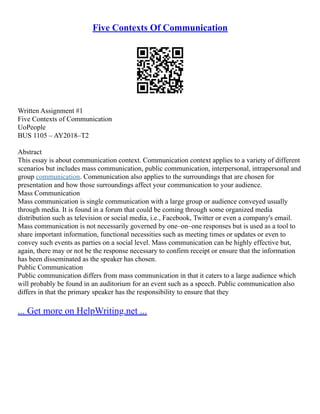 Five Contexts Of Communication
Written Assignment #1
Five Contexts of Communication
UoPeople
BUS 1105 – AY2018–T2
Abstract
This essay is about communication context. Communication context applies to a variety of different
scenarios but includes mass communication, public communication, interpersonal, intrapersonal and
group communication. Communication also applies to the surroundings that are chosen for
presentation and how those surroundings affect your communication to your audience.
Mass Communication
Mass communication is single communication with a large group or audience conveyed usually
through media. It is found in a forum that could be coming through some organized media
distribution such as television or social media, i.e., Facebook, Twitter or even a company's email.
Mass communication is not necessarily governed by one–on–one responses but is used as a tool to
share important information, functional necessities such as meeting times or updates or even to
convey such events as parties on a social level. Mass communication can be highly effective but,
again, there may or not be the response necessary to confirm receipt or ensure that the information
has been disseminated as the speaker has chosen.
Public Communication
Public communication differs from mass communication in that it caters to a large audience which
will probably be found in an auditorium for an event such as a speech. Public communication also
differs in that the primary speaker has the responsibility to ensure that they
... Get more on HelpWriting.net ...
 