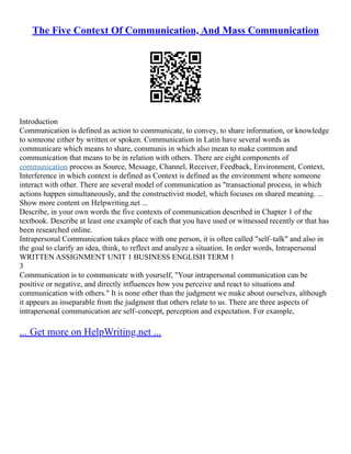 The Five Context Of Communication, And Mass Communication
Introduction
Communication is defined as action to communicate, to convey, to share information, or knowledge
to someone either by written or spoken. Communication in Latin have several words as
communicare which means to share, communis in which also mean to make common and
communication that means to be in relation with others. There are eight components of
communication process as Source, Message, Channel, Receiver, Feedback, Environment, Context,
Interference in which context is defined as Context is defined as the environment where someone
interact with other. There are several model of communication as "transactional process, in which
actions happen simultaneously, and the constructivist model, which focuses on shared meaning. ...
Show more content on Helpwriting.net ...
Describe, in your own words the five contexts of communication described in Chapter 1 of the
textbook. Describe at least one example of each that you have used or witnessed recently or that has
been researched online.
Intrapersonal Communication takes place with one person, it is often called "self–talk" and also in
the goal to clarify an idea, think, to reflect and analyze a situation. In order words, Intrapersonal
WRITTEN ASSIGNMENT UNIT 1 BUSINESS ENGLISH TERM 1
3
Communication is to communicate with yourself, "Your intrapersonal communication can be
positive or negative, and directly influences how you perceive and react to situations and
communication with others." It is none other than the judgment we make about ourselves, although
it appears as inseparable from the judgment that others relate to us. There are three aspects of
intrapersonal communication are self–concept, perception and expectation. For example,
... Get more on HelpWriting.net ...
 