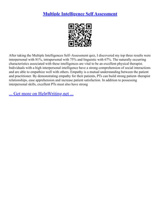 Multiple Intelligence Self Assessment
After taking the Multiple Intelligences Self–Assessment quiz, I discovered my top three results were
interpersonal with 81%, intrapersonal with 75% and linguistic with 67%. The naturally occurring
characteristics associated with these intelligences are vital to be an excellent physical therapist.
Individuals with a high interpersonal intelligence have a strong comprehension of social interactions
and are able to empathize well with others. Empathy is a mutual understanding between the patient
and practitioner. By demonstrating empathy for their patients, PTs can build strong patient–therapist
relationships, ease apprehension and increase patient satisfaction. In addition to possessing
interpersonal skills, excellent PTs must also have strong
... Get more on HelpWriting.net ...
 