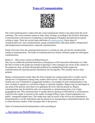 Types of Communication
The word communication is taken from the word communicate which is also taken from the word
commune. The word commune means to share ideas, feelings, according to the Grolier's dictionary.
Communication is the process of imparting or interchanging of thoughts and opinions by speech,
writing or signs. There are several types and kinds of communication. Some types of
communication are: mass communication, group communication, individual, public, interpersonal
and intrapersonal communication, corporate communication.
Kinds of involves how the communication process is carried out, this can also be considered the
setting of communication. The kinds of communication are formal, informal, grapevine and bypass
communication.
Kinds of ... Show more content on Helpwriting.net ...
One way to combat the potential destructive consequences of the inaccurate information is to take
the time to listen to the grapevine instead of ignoring it. Once managers are aware of the content of
the grapevine, they can head off potential problems by manipulating further grapevine
communications by injecting factual information into the pipeline. This actually serves a dual
purpose.
Bypass communication usually takes the form of grapevine communication but is usually used to
spread news of importance among many senders and receivers. The information passed on are
usually true even if distorted or exaggerated somehow. An example of such communication is the
news of death in regards to a well known figure or untimely tragedies. Bypass may be interrupted at
any point of the process since there is no guarantee the news must be passed on. Bypass
communication may be limited to only one community or spread among many over a large
geographical area. This communication is usually done by passing on information in circumstances
realized to the sender or unaware to the sender. Example telling a story of great importance in a
public– transport(Example–bus). The sender may only be aware of the receiver the information is
being directed to, yet the information may be passed on to unsuspecting or unintended listeners who
in return becomes senders of the messages later in the process.
Types of communicationCommunication varies according to
... Get more on HelpWriting.net ...
 