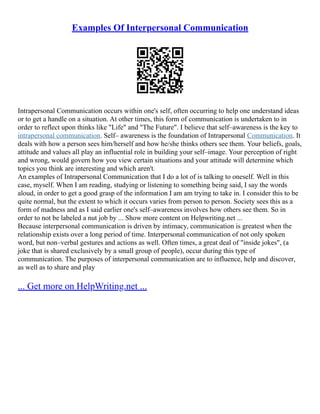 Examples Of Interpersonal Communication
Intrapersonal Communication occurs within one's self, often occurring to help one understand ideas
or to get a handle on a situation. At other times, this form of communication is undertaken to in
order to reflect upon thinks like "Life" and "The Future". I believe that self–awareness is the key to
intrapersonal communication. Self– awareness is the foundation of Intrapersonal Communication. It
deals with how a person sees him/herself and how he/she thinks others see them. Your beliefs, goals,
attitude and values all play an influential role in building your self–image. Your perception of right
and wrong, would govern how you view certain situations and your attitude will determine which
topics you think are interesting and which aren't.
An examples of Intrapersonal Communication that I do a lot of is talking to oneself. Well in this
case, myself. When I am reading, studying or listening to something being said, I say the words
aloud, in order to get a good grasp of the information I am am trying to take in. I consider this to be
quite normal, but the extent to which it occurs varies from person to person. Society sees this as a
form of madness and as I said earlier one's self–awareness involves how others see them. So in
order to not be labeled a nut job by ... Show more content on Helpwriting.net ...
Because interpersonal communication is driven by intimacy, communication is greatest when the
relationship exists over a long period of time. Interpersonal communication of not only spoken
word, but non–verbal gestures and actions as well. Often times, a great deal of "inside jokes", (a
joke that is shared exclusively by a small group of people), occur during this type of
communication. The purposes of interpersonal communication are to influence, help and discover,
as well as to share and play
... Get more on HelpWriting.net ...
 
