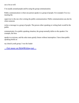 use a lot as well.
I 'm usually around people and be using the group communication.
Public communication is when one person speaks to a group of people. For example if we in a
meeting the
supervisor is the one who is doing the public communication. Public communication can also be
when someone
writes a message to a group of people. The person either speaking or writing back would be the
public
communicator. In a public speaking situation, the group normally defers to the speaker. For
example, the boss
speaks to everyone, and the sales team quietly listens without interruption. I have done public
speaking before at
my church youth group. I was the leader
... Get more on HelpWriting.net ...
 