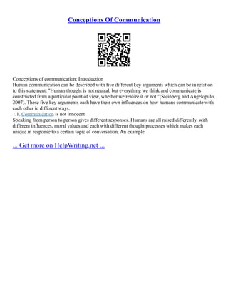 Conceptions Of Communication
Conceptions of communication: Introduction
Human communication can be described with five different key arguments which can be in relation
to this statement: "Human thought is not neutral, but everything we think and communicate is
constructed from a particular point of view, whether we realize it or not."(Steinberg and Angelopulo,
2007). These five key arguments each have their own influences on how humans communicate with
each other in different ways.
1.1. Communication is not innocent
Speaking from person to person gives different responses. Humans are all raised differently, with
different influences, moral values and each with different thought processes which makes each
unique in response to a certain topic of conversation. An example
... Get more on HelpWriting.net ...
 
