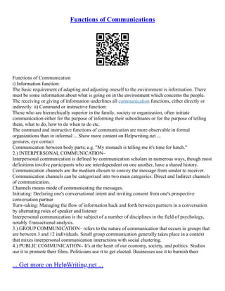 Functions of Communications
Functions of Communication
i) Information function:
The basic requirement of adapting and adjusting oneself to the environment is information. There
must be some information about what is going on in the environment which concerns the people.
The receiving or giving of information underlines all communication functions, either directly or
indirectly. ii) Command or instructive function:
Those who are hierarchically superior in the family, society or organization, often initiate
communication either for the purpose of informing their subordinates or for the purpose of telling
them, what to do, how to do when to do etc.
The command and instructive functions of communication are more observable in formal
organizations than in informal ... Show more content on Helpwriting.net ...
gestures, eye contact
Communication between body parts; e.g. "My stomach is telling me it's time for lunch."
2.) INTERPERSONAL COMMUNICATION–
Interpersonal communication is defined by communication scholars in numerous ways, though most
definitions involve participants who are interdependent on one another, have a shared history.
Communication channels are the medium chosen to convey the message from sender to receiver.
Communication channels can be categorized into two main categories: Direct and Indirect channels
of communication.
Channels means mode of communicating the messages.
Initiating: Declaring one's conversational intent and inviting consent from one's prospective
conversation partner
Turn–taking: Managing the flow of information back and forth between partners in a conversation
by alternating roles of speaker and listener
Interpersonal communication is the subject of a number of disciplines in the field of psychology,
notably Transactional analysis.
3.) GROUP COMMUNICATION– refers to the nature of communication that occurs in groups that
are between 3 and 12 individuals. Small group communication generally takes place in a context
that mixes interpersonal communication interactions with social clustering.
4.) PUBLIC COMMUNICATION– It's at the heart of our economy, society, and politics. Studios
use it to promote their films. Politicians use it to get elected. Businesses use it to burnish their
... Get more on HelpWriting.net ...
 