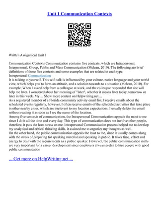 Unit 1 Communication Contexts
Written Assignment Unit 1
Communication Contexts Communication contains five contexts, which are Intrapersonal,
Interpersonal, Group, Public and Mass Communication (Mclean, 2010). The following are brief
definitions of these five contexts and some examples that are related to each type.
Intrapersonal Communication
It is talking to yourself. This self–talk is influenced by your culture, native language and your world
view, which helps you to form an attitude, and a solution towards to a situation (Mclean, 2010). For
example, When I asked help from a colleague at work, and the colleague responded that she will
help me later. I wondered about her meaning of "later", whether it means later today, tomorrow or
later in this week. My ... Show more content on Helpwriting.net ...
As a registered member of a Florida community activity email list, I receive emails about the
scheduled events regularly, however, I often receive emails of the scheduled activities that take place
in other nearby cities, which are irrelevant to my location expectations. I usually delete the email
without reading it as soon as I see the name of the location.
Among five contexts of communication, the Intrapersonal Communication appeals the most to me
since I do it all the time and every day. This type of communication does not involve other people,
therefore, it puts the least stress on me. Intrapersonal Communication process helped me to develop
my analytical and critical thinking skills, it assisted me to organize my thoughts as well.
On the other hand, the public communication appeals the least to me, since it usually comes along
with the stress of preparing for speaking material and speaking in public. It takes time, effort and
energy to deal with the requirements as a public speaker. However, the public communication skills
are very important for a career development since employers always prefer to hire people with good
public communication
... Get more on HelpWriting.net ...
 