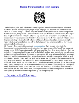 Human Communication Essay example
Throughout the years there have been different ways that humans communicate with each other
whether it be from talking, body language, or sign language. But how does this communication
affect us as human beings? There are many different types of communication such as Interpersonal
Communications, Intrapersonal Communications, and Cross–Cultural Communications. Finding out
how people communicate with each other is a key factor in our lives and we need to be able to
understand how we can communicate better with ourselves and each other especially when it comes
to communicating with people with cultures unlike ours. Humans have been communicating for
years with themselves and others but only in the last century has anyone started to ... Show more
content on Helpwriting.net ...
2). There are three aspect of intrapersonal communication. "Self–concept is the basis for
intrapersonal communication because it determines how a persona sees him/herself and is oriented
toward others. Self–Concepts (also called self–awareness) involves three factors: beliefs, values and
attitudes." (Intrapersonal and Interpersonal" p. 2). Beliefs we base upon our religion, our upbringing
and our personal knowledge on things that we know about. We have values that by being up brought
have been instilled inside of us and we base right and wrong not only on values but beliefs as well.
Attitudes are how we view a particular topic and/or person and they way we feel about a topic is the
way we present ourselves and our attitude. "Other things that can affect self–concept are personal
attributes, talents, social role, even birth order/" (Intrapersonal and Interpersonal" p. 2). Self–concept
looks inward into a person. The next aspect looks outward and this is called perception. "Perception
of the outside world also is rooted in beliefs, values and attitudes. It is so closely intertwined with
self–concept that one feeds off the other, creating a harmonious understanding of both oneself and
ones world" ("Intrapersonal and Interpersonal" p. 2). Both perception
... Get more on HelpWriting.net ...
 