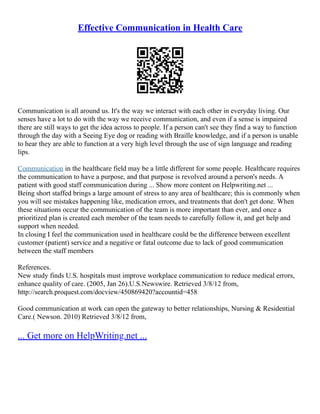 Effective Communication in Health Care
Communication is all around us. It's the way we interact with each other in everyday living. Our
senses have a lot to do with the way we receive communication, and even if a sense is impaired
there are still ways to get the idea across to people. If a person can't see they find a way to function
through the day with a Seeing Eye dog or reading with Braille knowledge, and if a person is unable
to hear they are able to function at a very high level through the use of sign language and reading
lips.
Communication in the healthcare field may be a little different for some people. Healthcare requires
the communication to have a purpose, and that purpose is revolved around a person's needs. A
patient with good staff communication during ... Show more content on Helpwriting.net ...
Being short staffed brings a large amount of stress to any area of healthcare; this is commonly when
you will see mistakes happening like, medication errors, and treatments that don't get done. When
these situations occur the communication of the team is more important than ever, and once a
prioritized plan is created each member of the team needs to carefully follow it, and get help and
support when needed.
In closing I feel the communication used in healthcare could be the difference between excellent
customer (patient) service and a negative or fatal outcome due to lack of good communication
between the staff members
References.
New study finds U.S. hospitals must improve workplace communication to reduce medical errors,
enhance quality of care. (2005, Jan 26).U.S.Newswire. Retrieved 3/8/12 from,
http://search.proquest.com/docview/450869420?accountid=458
Good communication at work can open the gateway to better relationships, Nursing & Residential
Care.( Newson. 2010) Retrieved 3/8/12 from,
... Get more on HelpWriting.net ...
 