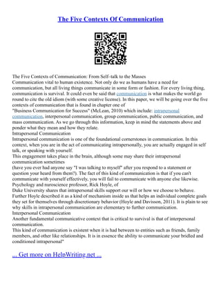 The Five Contexts Of Communication
The Five Contexts of Communication: From Self–talk to the Masses
Communication vital to human existence. Not only do we as humans have a need for
communication, but all living things communicate in some form or fashion. For every living thing,
communication is survival. It could even be said that communication is what makes the world go
round to cite the old idiom (with some creative license). In this paper, we will be going over the five
contexts of communication that is found in chapter one of
"Business Communication for Success" (McLean, 2010) which include: intrapersonal
communication, interpersonal communication, group communication, public communication, and
mass communication. As we go through this information, keep in mind the statements above and
ponder what they mean and how they relate.
Intrapersonal Communication
Intrapersonal communication is one of the foundational cornerstones in communication. In this
context, when you are in the act of communicating intrapersonally, you are actually engaged in self
talk, or speaking with yourself.
This engagement takes place in the brain, although some may share their intrapersonal
communication sometimes
(have you ever had anyone say "I was talking to myself" after you respond to a statement or
question your heard from them?). The fact of this kind of communication is that if you can't
communicate with yourself effectively, you will fail to communicate with anyone else likewise.
Psychology and nuroscience professor, Rick Hoyle, of
Duke University shares that intrapersonal skills support our will or how we choose to behave.
Further Hoyle described it as a kind of mechanism inside us that helps an individual complete goals
they set for themselves through discretionary behavior (Hoyle and Davisson, 2011). It is plain to see
why skills in intrapersonal communication are elementary to further communication.
Interpersonal Communication
Another fundamental communicative context that is critical to survival is that of interpersonal
communication.
This kind of communication is existent when it is had between to entities such as friends, family
members, and other like relationships. It is in essence the ability to communicate your bridled and
conditioned intrapersonal"
... Get more on HelpWriting.net ...
 