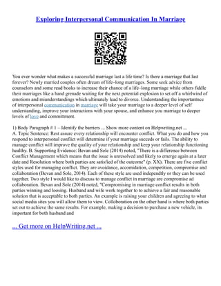 Exploring Interpersonal Communication In Marriage
You ever wonder what makes a successful marriage last a life time? Is there a marriage that last
forever? Newly married couples often dream of life–long marriages. Some seek advice from
counselors and some read books to increase their chance of a life–long marriage while others fiddle
their marriages like a hand grenade waiting for the next potential explosion to set off a whirlwind of
emotions and miunderstandings which ultimately lead to divorce. Understanding the importantnce
of interpersonal communication in marriage will take your marriage to a deeper level of self
understanding, improve your interactions with your spouse, and enhance you marriage to deeper
levels of love and committment.
1) Body Paragraph # 1 – Identify the barriers ... Show more content on Helpwriting.net ...
A. Topic Sentence: Rest assure every relationship will encounter conflict. What you do and how you
respond to interpersonal conflict will determine if your marriage succeds or fails. The ability to
manage conflict will improve the quality of your relationship and keep your relationship functioning
healthy. B. Supporting Evidence: Bevan and Sole (2014) noted, "There is a difference between
Conflict Management which means that the issue is unresolved and likely to emerge again at a later
date and Resolution where both parties are satisfied of the outcome" (p. XX). There are five conflict
styles used for managing conflict. They are avoidance, accomidation, competition, compromise and
collaboration (Bevan and Sole, 2014). Each of these style are used independtly or they can be used
together. Two style I would like to discuss to manage conflict in marriage are compromise ad
collaboration. Bevan and Sole (2014) noted, "Compromising in marriage conflict results in both
parties winning and loosing. Husband and wife work together to to achieve a fair and reasonable
solution that is acceptable to both parties. An example is raising your children and agreeing to what
social media sites you will allow them to view. Colloboration on the other hand is where both parties
set out to achieve the same results. For example, making a decision to purchase a new vehicle, its
important for both husband and
... Get more on HelpWriting.net ...
 