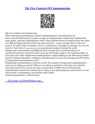 The Five Contexts Of Communication
The Five Contexts of Communication
When referencing communication, Saylor's textbook Business Communications for
Success lists the following five contexts or types of communication: intrapersonal, interpersonal,
group, public, and mass communication. Each of these different forms of communication may mean
very different things, but they all have the same end result – to get a message from a source to a
receiver. No matter where it's going or who it is coming from, a message is a message, any way you
look at it. Each form of communication is experienced everyday all around the world.
Interpersonal communication is probably the most common form of communication. It is
experienced most days of our lives when we go out with friends, speak to our significant others, or
even meet with a tutor. Interpersonal communication is simply speaking to one other person besides
yourself. Talking on the phone, sending an individual email, or even a text message can all be forms
of interpersonal communication as well.
Intrapersonal communication is a big one as well. The concept of intrapersonal communication is
when you are talking to yourself. When you are asking yourself how a first date went, and then
answering yourself. No, you are not crazy; everyone does it! Other forms of intrapersonal
communication could also be reciting lines to a play in your head, going over your answers to a test
with yourself, or preplanning a conversation with a friend.
Group communication is a little bit more
... Get more on HelpWriting.net ...
 