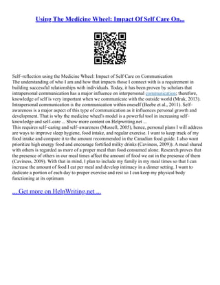 Using The Medicine Wheel: Impact Of Self Care On...
Self–reflection using the Medicine Wheel: Impact of Self Care on Communication
The understanding of who I am and how that impacts those I connect with is a requirement in
building successful relationships with individuals. Today, it has been proven by scholars that
intrapersonal communication has a major influence on interpersonal communication; therefore,
knowledge of self is very important when we communicate with the outside world (Mruk, 2013).
Intrapersonal communication is the communication within oneself (Beebe et al., 2011). Self–
awareness is a major aspect of this type of communication as it influences personal growth and
development. That is why the medicine wheel's model is a powerful tool in increasing self–
knowledge and self–care ... Show more content on Helpwriting.net ...
This requires self–caring and self–awareness (Mussell, 2005), hence, personal plans I will address
are ways to improve sleep hygiene, food intake, and regular exercise. I want to keep track of my
food intake and compare it to the amount recommended in the Canadian food guide. I also want
prioritize high energy food and encourage fortified milky drinks (Caviness, 2009)). A meal shared
with others is regarded as more of a proper meal than food consumed alone. Research proves that
the presence of others in our meal times affect the amount of food we eat in the presence of them
(Caviness, 2009). With that in mind, I plan to include my family in my meal times so that I can
increase the amount of food I eat per meal and develop intimacy in a dinner setting. I want to
dedicate a portion of each day to proper exercise and rest so I can keep my physical body
functioning at its optimum
... Get more on HelpWriting.net ...
 