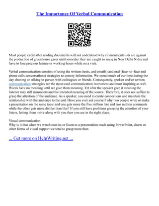 The Importance Of Verbal Communication
Most people event after reading documents will not understand why environmentalists are against
the production of greenhouse gases until someday they are caught in smog in New Delhi Nidia and
have to lose precious leisure or working hours while on a visit.
Verbal communication consists of using the written (texts, and emails) and oral (face–to–face and
phone calls conversations) strategies to convey information. We spend much of our time during the
day chatting or talking in person with colleagues or friends. Consequently, spoken and/or written
communication strategies are the most used communication instrument and most inspiring as well.
Words have no meaning until we give them meaning. Yet after the speaker give it meaning the
listener may still misunderstand the intended meaning of the source. Therefore, it does not suffice to
grasp the attention of the audience. As a speaker, you need to create connections and maintain the
relationship with the audience to the end. Have you ever ask yourself why two people write or make
a presentation on the same topic and one gets more the five million like and two million comments
while the other gets more dislike than like? If you still have problems grasping the attention of your
listers, letting them move along with you then you are in the right place.
Visual communication
Why is it that when we watch movies or listen to a presentation made using PowerPoint, charts or
other forms of visual support we tend to grasp more than
... Get more on HelpWriting.net ...
 