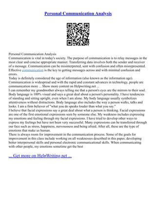 Personal Communication Analysis
Personal Communication Analysis
Communication is vital in today's society. The purpose of communication is to relay messages in the
most clear and concise appropriate manner. Transferring data involves both the sender and receiver
of a message. Communication can be misinterpreted, sent with confusion and often misrepresented.
Effective communication is the key to getting messages across and with minimal confusion and
errors.
Today is definitely considered the age of information (also known as the information age).
Communication is widespread and with the rapid and constant advances in technology, people are
communication more ... Show more content on Helpwriting.net ...
I can remember my grandmother always telling me that a person's eyes are the mirrors to their soul.
Body language is 100% visual and says a great deal about a person's personality. I have tendencies
of standing and sitting upright, even when I am alone. My body language usually symbolizes
attentiveness without distractions. Body language also includes the way a person walks, talks and
looks. I am a firm believer of "what you do speaks louder than what you say."
I believe that facial expressions say a great deal about what a person is thinking. Facial expressions
are one of the first emotional expressions seen by someone else. My weakness includes expressing
my emotions and feeling through my facial expressions. I have tried to develop other ways to
express my feelings but have not been very successful. Many expressions can be transferred through
our face such as stress, happiness, nervousness and being afraid. After all, these are the type of
emotions that make us human.
There is always room for improvement in the communication process. Some of the goals for
improvement in this class include working on all weaknesses described in this paper, developing
better interpersonal skills and personal electronic communicational skills. When communicating
with other people, my emotions sometime get the best
... Get more on HelpWriting.net ...
 