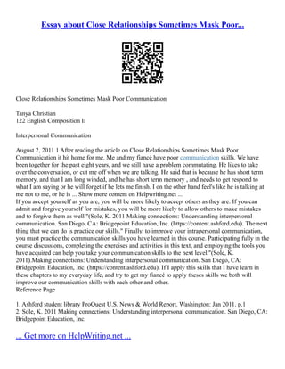 Essay about Close Relationships Sometimes Mask Poor...
Close Relationships Sometimes Mask Poor Communication
Tanya Christian
122 English Composition II
Interpersonal Communication
August 2, 2011 1 After reading the article on Close Relationships Sometimes Mask Poor
Communication it hit home for me. Me and my fiancé have poor communication skills. We have
been together for the past eight years, and we still have a problem commutating. He likes to take
over the conversation, or cut me off when we are talking. He said that is because he has short term
memory, and that I am long winded, and he has short term memory , and needs to get respond to
what I am saying or he will forget if he lets me finish. I on the other hand feel's like he is talking at
me not to me, or he is ... Show more content on Helpwriting.net ...
If you accept yourself as you are, you will be more likely to accept others as they are. If you can
admit and forgive yourself for mistakes, you will be more likely to allow others to make mistakes
and to forgive them as well."(Sole, K. 2011 Making connections: Understanding interpersonal
communication. San Diego, CA: Bridgepoint Education, Inc. (https://content.ashford.edu). The next
thing that we can do is practice our skills." Finally, to improve your intrapersonal communication,
you must practice the communication skills you have learned in this course. Participating fully in the
course discussions, completing the exercises and activities in this text, and employing the tools you
have acquired can help you take your communication skills to the next level."(Sole, K.
2011).Making connections: Understanding interpersonal communication. San Diego, CA:
Bridgepoint Education, Inc. (https://content.ashford.edu). If I apply this skills that I have learn in
these chapters to my everyday life, and try to get my fiancé to apply theses skills we both will
improve our communication skills with each other and other.
Reference Page
1. Ashford student library ProQuest U.S. News & World Report. Washington: Jan 2011. p.1
2. Sole, K. 2011 Making connections: Understanding interpersonal communication. San Diego, CA:
Bridgepoint Education, Inc.
... Get more on HelpWriting.net ...
 