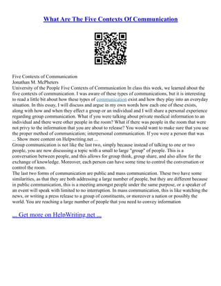 What Are The Five Contexts Of Communication
Five Contexts of Communication
Jonathan M. McPheters
University of the People Five Contexts of Communication In class this week, we learned about the
five contexts of communication. I was aware of these types of communications, but it is interesting
to read a little bit about how these types of communication exist and how they play into an everyday
situation. In this essay, I will discuss and argue in my own words how each one of these exists,
along with how and when they effect a group or an individual and I will share a personal experience
regarding group communication. What if you were talking about private medical information to an
individual and there were other people in the room? What if there was people in the room that were
not privy to the information that you are about to release? You would want to make sure that you use
the proper method of communication; interpersonal communication. If you were a person that was
... Show more content on Helpwriting.net ...
Group communication is not like the last two, simply because instead of talking to one or two
people, you are now discussing a topic with a small to large "group" of people. This is a
conversation between people, and this allows for group think, group share, and also allow for the
exchange of knowledge. Moreover, each person can have some time to control the conversation or
control the room.
The last two forms of communication are public and mass communication. These two have some
similarities, as that they are both addressing a large number of people, but they are different because
in public communication, this is a meeting amongst people under the same purpose, or a speaker of
an event will speak with limited to no interruption. In mass communication, this is like watching the
news, or writing a press release to a group of constituents, or moreover a nation or possibly the
world. You are reaching a large number of people that you need to convey information
... Get more on HelpWriting.net ...
 