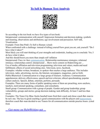 To Sell Is Human Text Analysis
So according to the text book we have five types of text book:
Intrapersonal: communication with oneself. Impression formation and decision making. symbols
and meaning, observations and attributions; ego involvement and persuasion. Self–talk,
Visualization.
Example: From Dan Pink's To Sell is Human: (cited)
When confronted with a challenge: instead of telling yourself how great you are, ask yourself: "Do I
have what it takes?"
Most likely you will start thinking of your strengths and credentials, leading you to conclude: Yes, I
do have what it takes.
And this should boost you more than simple self–inflation
Interpersonal: Face–to–face communication. Relationship maintenance strategies; relational
intimacy; relationship control; interpersonal ... Show more content on Helpwriting.net ...
Use of media; affiliation and television programming; television and values; media and need
fulfillment; effects of social networking sites. Television, news, facebook.
Examples: whether written, broadcast, or spoken–that reaches a large audience. This includes
television, radio, advertising, movies, the Internet, newspapers, magazines, and so forth.
Public/Rhetorical: Communication to a large group of listeners. Audience. Communication
apprehension; delivery effectiveness; speech and text criticism; ethical speechmaking; popular
culture analysis. Speech, debate, entertain, perform, persuade.
Examples: There are many forms of public speaking some of them are preaching, news anchors,
teachers, motivational speaking, comedians, and consultants.
Small group: Communication with a group of people. Gender and group leadership; group
vulnerability; groups and stories; group decision making; task difficulty. At least 3 and less than
seven.
Examples: The Trans City Blue–Socks baseball team fired their coach and chose coach Bat–man to
be new one. The key to good coaching is good communication with the players and management,
therefore coach Bat–man decided to use Transis for all communication outside practice hours. (cited
from
... Get more on HelpWriting.net ...
 