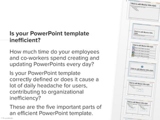 Is your PowerPoint template
inefficient?
How much time do your employees
and co-workers spend creating and
updating PowerPoints every day?
Is your PowerPoint template
correctly defined or does it cause a
lot of daily headache for users,
contributing to organizational
inefficiency?
These are the five important parts of
an efficient PowerPoint template.
 