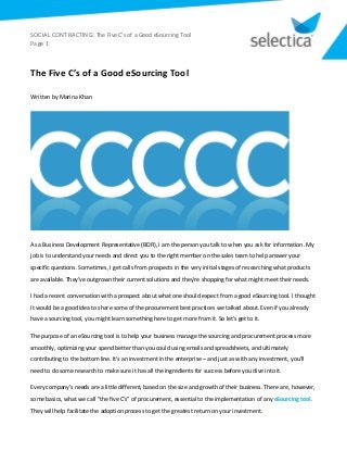 SOCIAL CONTRACTING: The Five C’s of a Good eSourcing Tool
Page 1
The Five C’s of a Good eSourcing Tool
Written by Marina Khan
As a Business Development Representative (BDR), I am the person you talk to when you ask for information. My
job is to understand your needs and direct you to the right member on the sales team to help answer your
specific questions. Sometimes, I get calls from prospects in the very initial stages of researching what products
are available. They've outgrown their current solutions and they're shopping for what might meet their needs.
I had a recent conversation with a prospect about what one should expect from a good eSourcing tool. I thought
it would be a good idea to share some of the procurement best practices we talked about. Even if you already
have a sourcing tool, you might learn something here to get more from it. So let's get to it.
The purpose of an eSourcing tool is to help your business manage the sourcing and procurement process more
smoothly, optimizing your spend better than you could using emails and spreadsheets, and ultimately
contributing to the bottom line. It's an investment in the enterprise – and just as with any investment, you'll
need to do some research to make sure it has all the ingredients for success before you dive into it.
Every company's needs are a little different, based on the size and growth of their business. There are, however,
some basics, what we call "the five C's" of procurement, essential to the implementation of any eSourcing tool.
They will help facilitate the adoption process to get the greatest return on your investment.
 