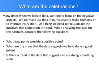 What are the celebrations? Many times when we look at data, we tend to focus on the negative aspects.  We normally use data in our courses to make revisions or to improve instruction.  One thing we need to focus on are the positives that come from the data.  When analyzing the data for the positives, consider the following questions: What data points provide a positive point? What are the areas that the data suggests we have done a good job in? Is there a trend in the data that suggests we are doing something well? 