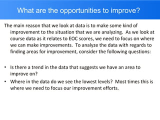 What are the opportunities to improve? The main reason that we look at data is to make some kind of improvement to the situation that we are analyzing.  As we look at course data as it relates to EOC scores, we need to focus on where we can make improvements.  To analyze the data with regards to finding areas for improvement, consider the following questions: Is there a trend in the data that suggests we have an area to improve on? Where in the data do we see the lowest levels?  Most times this is where we need to focus our improvement efforts. 