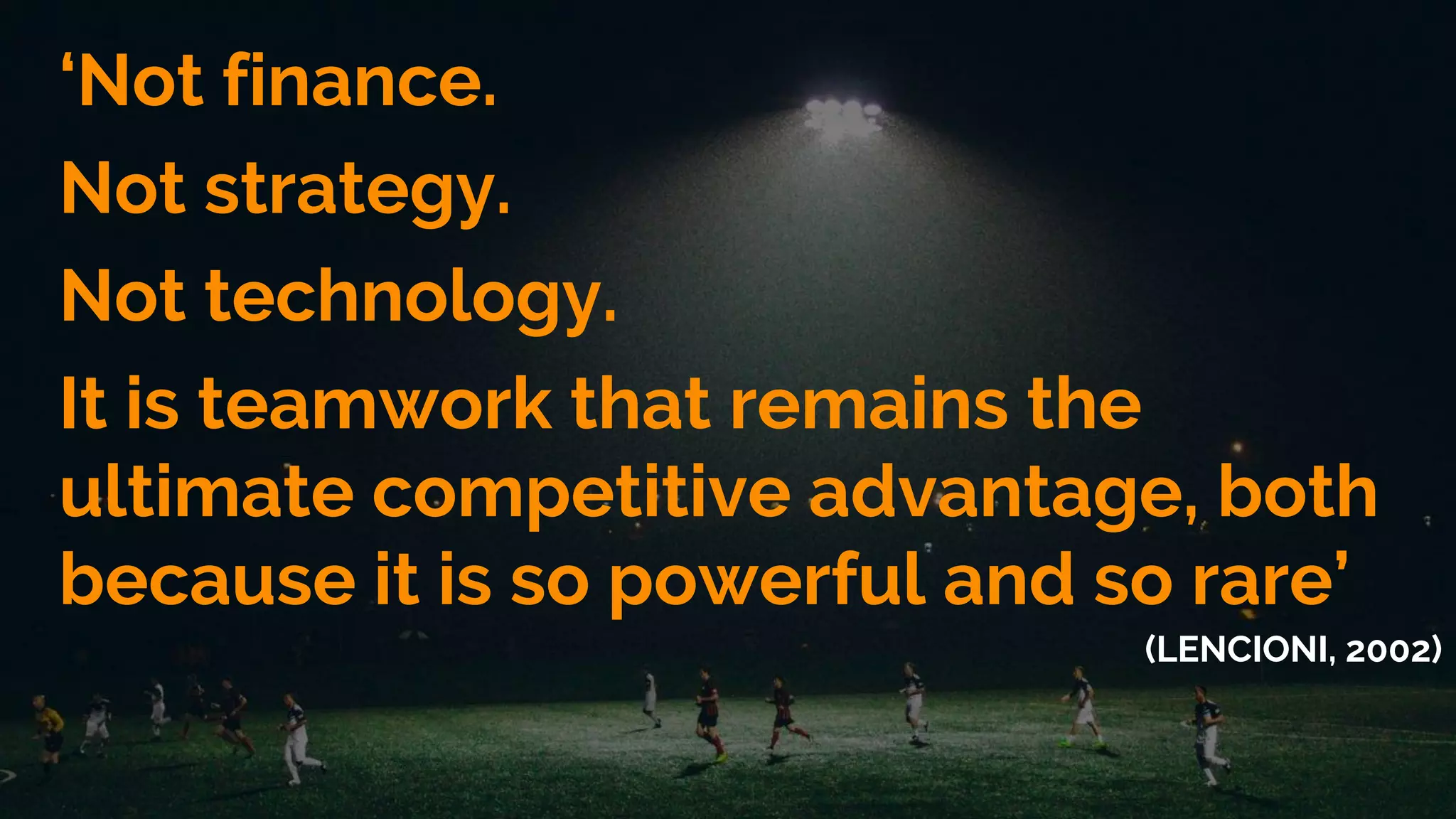 ‘Not finance.
Not strategy.
Not technology.
It is teamwork that remains the
ultimate competitive advantage, both
because it is so powerful and so rare’
(LENCIONI, 2002)
 