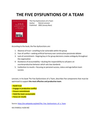 THE FIVE DYSFUNTIONS OF A TEAM
The Five Dysfunctions of a Team
Author Patrick Lencioni
Published 2002 (Jossey-Bass)
According to the book, the five dysfunctions are:
1. Absence of trust—unwilling to be vulnerable within the group
2. Fear of conflict—seeking artificial harmony over constructive passionate debate
3. Lack of commitment—feigning buy-in for group decisions creates ambiguity throughout
the organization
4. Avoidance of accountability—ducking the responsibility to call peers on
counterproductive behavior which sets low standards
5. Inattention to results—focusing on personal success, status and ego before team
success
Lencioni, in his book The Five Dysfunctions of a Team, describes five components that must be
optimized to support the most effective and productive team.
− Build trust
− Engage in productive conflict
− Ensure commitment
− Hold the team accountable
− Focus on results
Source: https://en.wikipedia.org/wiki/The_Five_Dysfunctions_of_a_Team
IKA SYAMSUL HUDA MZ
 