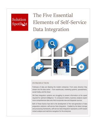 The Five Essential
Elements of Self-Service
Data Integration
INTRODUCTION
Firehoses of data are blasting the modern enterprise. From every direction they
stream into the data center – from warehouses, marketing systems, spreadsheets,
social media, and the cloud.
Old Data Integration systems are struggling to present information at the speed
required for optimal intelligence. To compound matters, business analysts expect
more comprehensive data sets that incorporate new and disparate sources.
Both of these factors have led to the development of the next-generation of data
preparation solutions: self-service Data Integration. Enabled by the latest storage
and processing frameworks, self-service Data Integration represents a shift toward
instant analysis and real-time navigation for the enterprise.
 