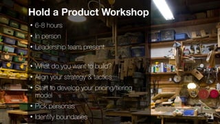 16
Hold a Product Workshop
• 6-8 hours
• In person
• Leadership team present
• What do you want to build?
• Align your strategy & tactics
• Start to develop your pricing/tiering
model
• Pick personas
• Identify boundaries
 